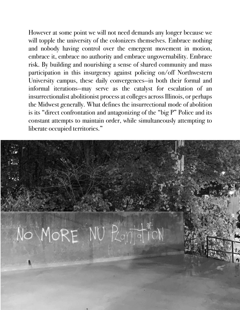 However at some point we will not need demands any longer because we
will topple the university of the colonizers themselves. Embrace nothing
and nobody having control over the emergent movement in motion,
embrace it, embrace no authority and embrace ungovernability. Embrace
isk. By building and nourishing a sense of shared community and ma
participation in this insurgency against policing on/off Northwestern
University campus ¢ daily convergences—in both their formal and
informal iterations y serve as the catalyst for escalation of an
insurrectionalist abolitionist process at colleges across Illinois, or perhaps
the Midwest generally. What defines the insurrectional mode of abolition
is its “direct confrontation and antagonizing of the “big P” Police and its
constant attempts to maintain order, while simultaneously attempting to
liberate occupied territori

 
